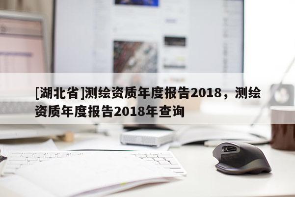 [湖北省]測繪資質年度報告2018，測繪資質年度報告2018年查詢