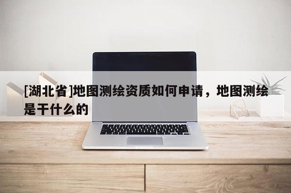 [湖北省]地圖測繪資質如何申請，地圖測繪是干什么的