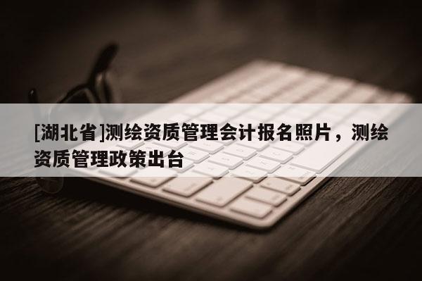 [湖北省]測繪資質管理會計報名照片，測繪資質管理政策出臺