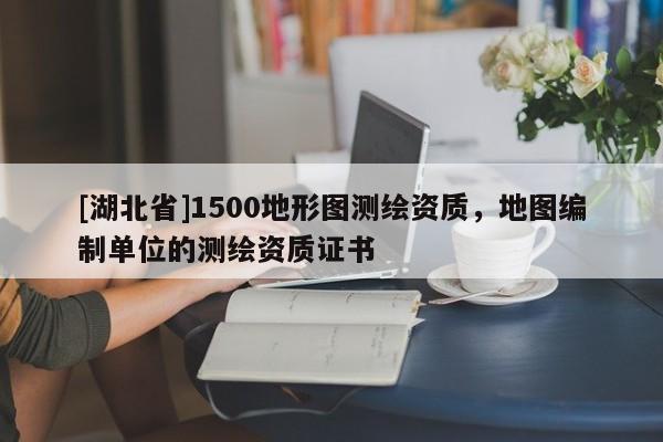 [湖北省]1500地形圖測繪資質，地圖編制單位的測繪資質證書