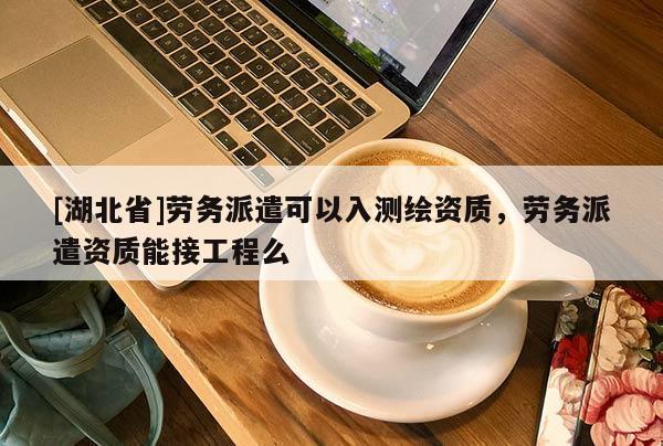 [湖北省]勞務派遣可以入測繪資質，勞務派遣資質能接工程么
