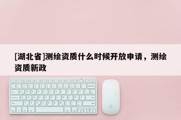 [湖北省]測繪資質(zhì)什么時候開放申請，測繪資質(zhì)新政