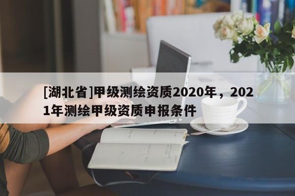 [湖北省]甲級測繪資質2020年，2021年測繪甲級資質申報條件