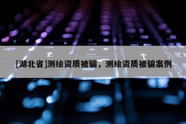 [湖北省]測繪資質被騙，測繪資質被騙案例