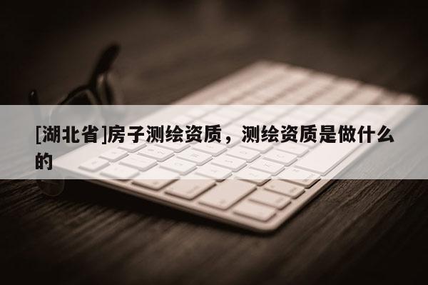 [湖北省]房子測繪資質，測繪資質是做什么的