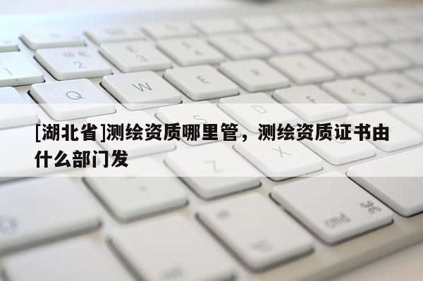 [湖北省]測繪資質(zhì)哪里管，測繪資質(zhì)證書由什么部門發(fā)