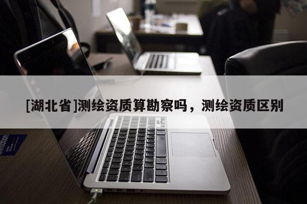 [湖北省]測繪資質算勘察嗎，測繪資質區別