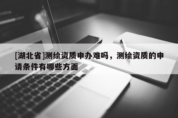 [湖北省]測繪資質申辦難嗎，測繪資質的申請條件有哪些方面