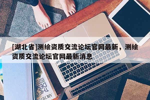 [湖北省]測繪資質交流論壇官網最新，測繪資質交流論壇官網最新消息