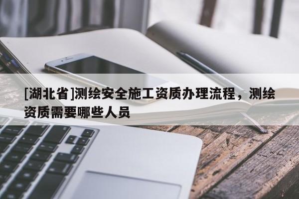 [湖北省]測繪安全施工資質辦理流程，測繪資質需要哪些人員