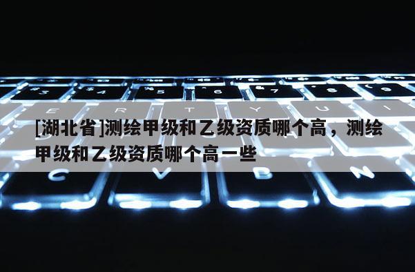 [湖北省]測繪甲級和乙級資質哪個高，測繪甲級和乙級資質哪個高一些