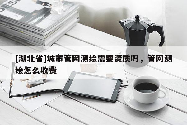 [湖北省]城市管網測繪需要資質嗎，管網測繪怎么收費