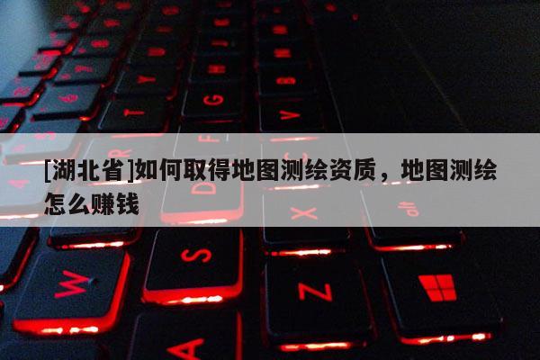 [湖北省]如何取得地圖測繪資質，地圖測繪怎么賺錢