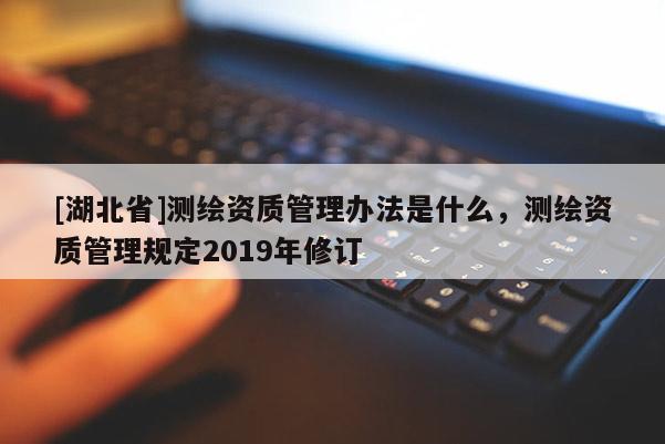 [湖北省]測繪資質管理辦法是什么，測繪資質管理規定2019年修訂