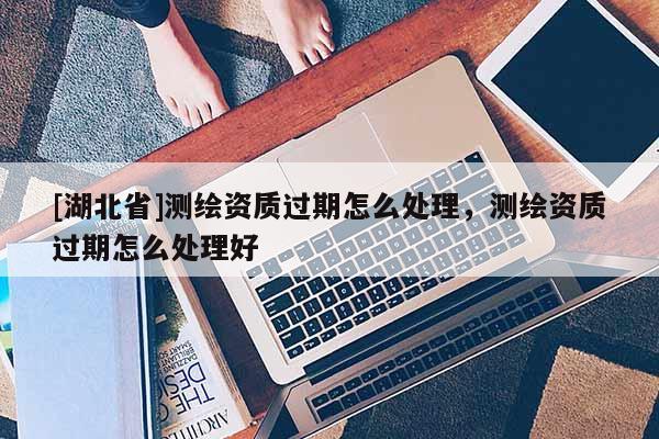 [湖北省]測繪資質過期怎么處理，測繪資質過期怎么處理好