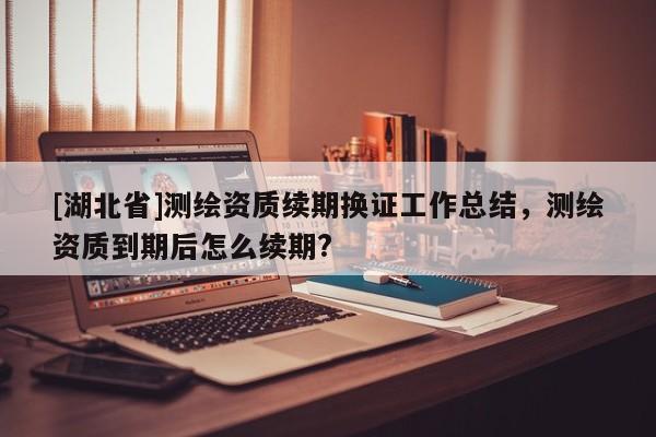 [湖北省]測繪資質續期換證工作總結，測繪資質到期后怎么續期?