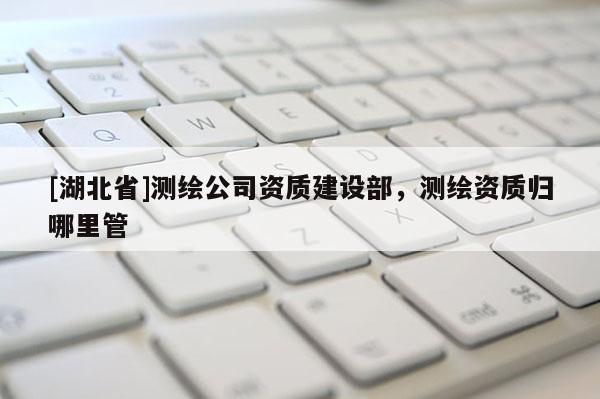 [湖北省]測繪公司資質建設部，測繪資質歸哪里管