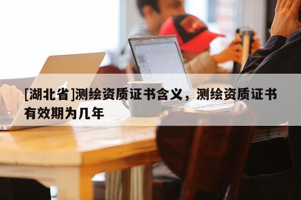 [湖北省]測繪資質證書含義，測繪資質證書有效期為幾年