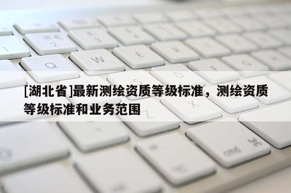 [湖北省]最新測(cè)繪資質(zhì)等級(jí)標(biāo)準(zhǔn)，測(cè)繪資質(zhì)等級(jí)標(biāo)準(zhǔn)和業(yè)務(wù)范圍