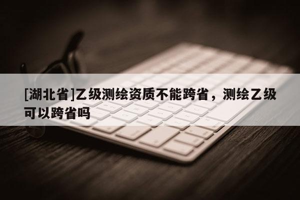 [湖北省]乙級測繪資質(zhì)不能跨省，測繪乙級可以跨省嗎