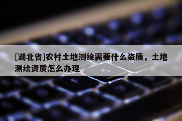 [湖北省]農村土地測繪需要什么資質，土地測繪資質怎么辦理