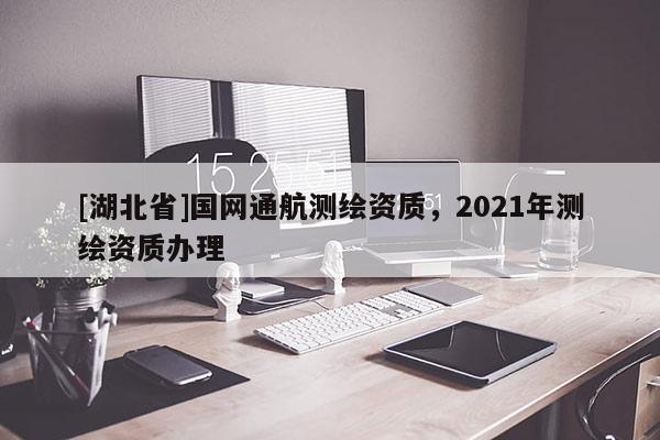 [湖北省]國(guó)網(wǎng)通航測(cè)繪資質(zhì)，2021年測(cè)繪資質(zhì)辦理