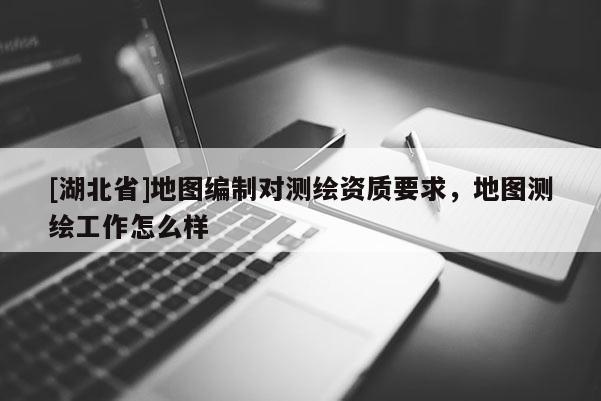 [湖北省]地圖編制對測繪資質要求，地圖測繪工作怎么樣
