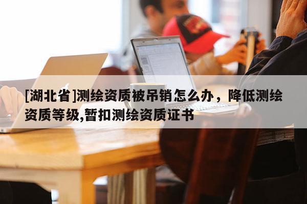 [湖北省]測(cè)繪資質(zhì)被吊銷(xiāo)怎么辦，降低測(cè)繪資質(zhì)等級(jí),暫扣測(cè)繪資質(zhì)證書(shū)