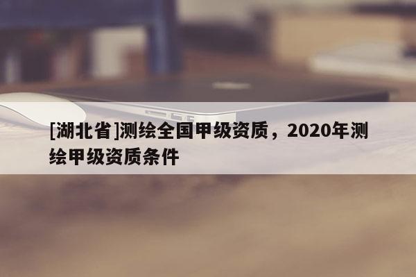 [湖北省]測繪全國甲級資質，2020年測繪甲級資質條件