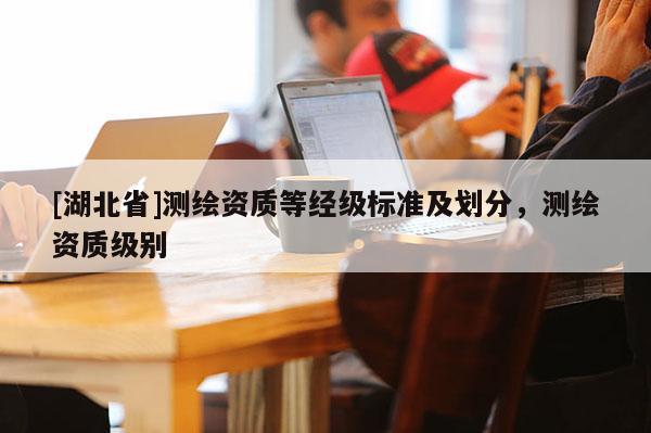 [湖北省]測(cè)繪資質(zhì)等經(jīng)級(jí)標(biāo)準(zhǔn)及劃分，測(cè)繪資質(zhì)級(jí)別