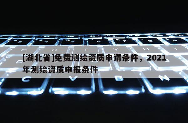 [湖北省]免費測繪資質(zhì)申請條件，2021年測繪資質(zhì)申報條件