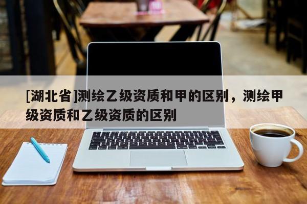 [湖北省]測繪乙級資質和甲的區別，測繪甲級資質和乙級資質的區別
