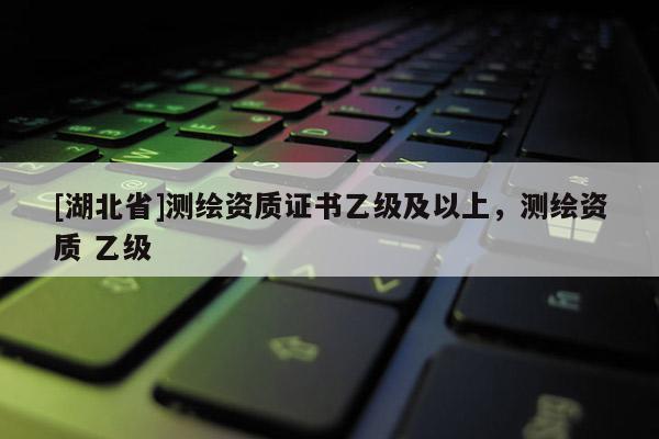 [湖北省]測繪資質證書乙級及以上，測繪資質 乙級