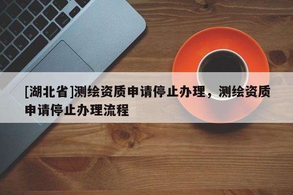 [湖北省]測繪資質申請停止辦理，測繪資質申請停止辦理流程