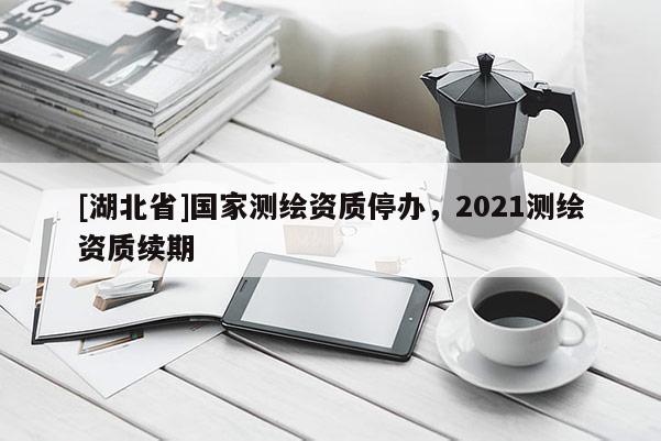 [湖北省]國(guó)家測(cè)繪資質(zhì)停辦，2021測(cè)繪資質(zhì)續(xù)期