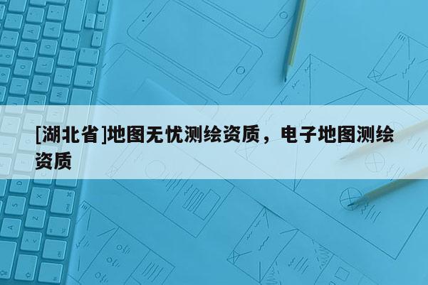 [湖北省]地圖無憂測(cè)繪資質(zhì)，電子地圖測(cè)繪資質(zhì)