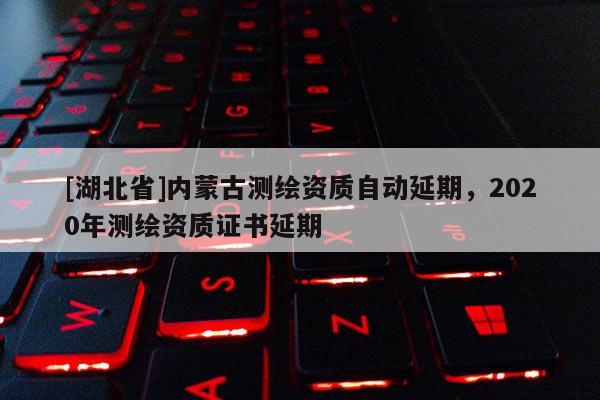 [湖北省]內(nèi)蒙古測繪資質(zhì)自動延期，2020年測繪資質(zhì)證書延期