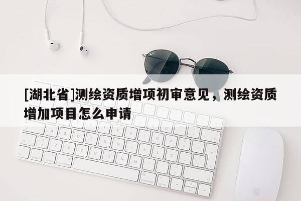 [湖北省]測(cè)繪資質(zhì)增項(xiàng)初審意見，測(cè)繪資質(zhì)增加項(xiàng)目怎么申請(qǐng)