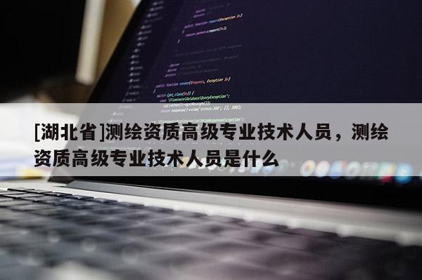 [湖北省]測繪資質高級專業技術人員，測繪資質高級專業技術人員是什么