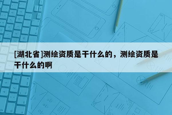 [湖北省]測繪資質是干什么的，測繪資質是干什么的啊
