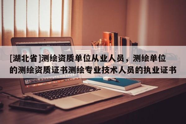 [湖北省]測繪資質單位從業人員，測繪單位的測繪資質證書測繪專業技術人員的執業證書