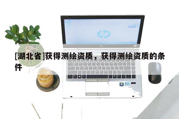 [湖北省]獲得測繪資質(zhì)，獲得測繪資質(zhì)的條件