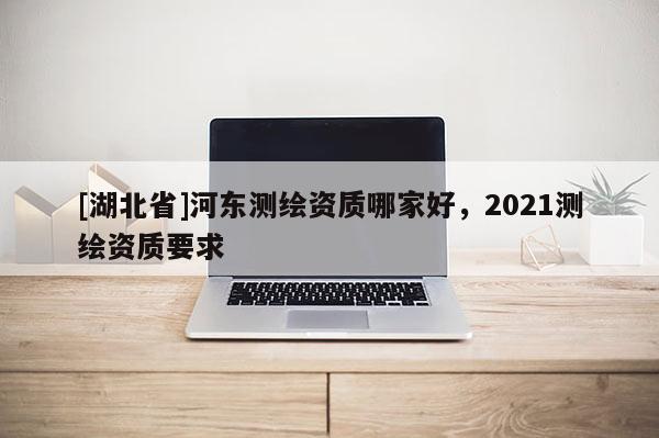 [湖北省]河東測繪資質哪家好，2021測繪資質要求