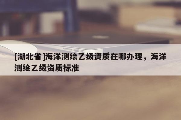 [湖北省]海洋測繪乙級資質(zhì)在哪辦理，海洋測繪乙級資質(zhì)標(biāo)準(zhǔn)