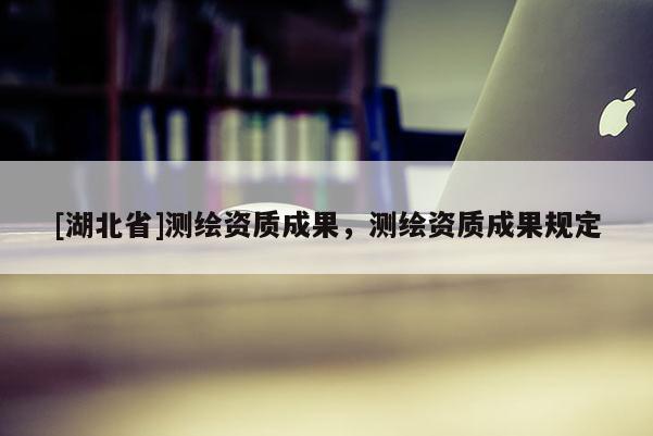 [湖北省]測繪資質成果，測繪資質成果規定