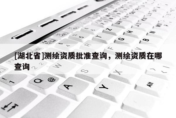 [湖北省]測繪資質批準查詢，測繪資質在哪查詢