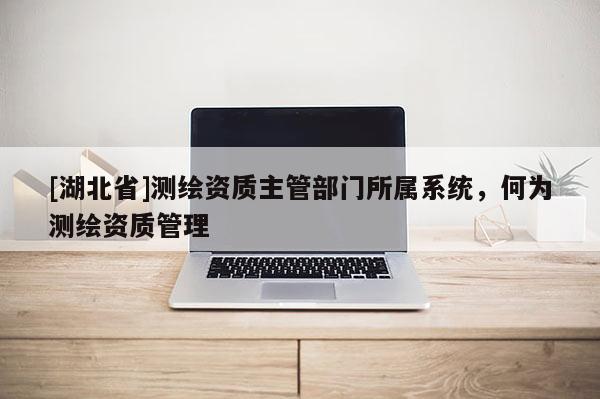 [湖北省]測繪資質主管部門所屬系統，何為測繪資質管理