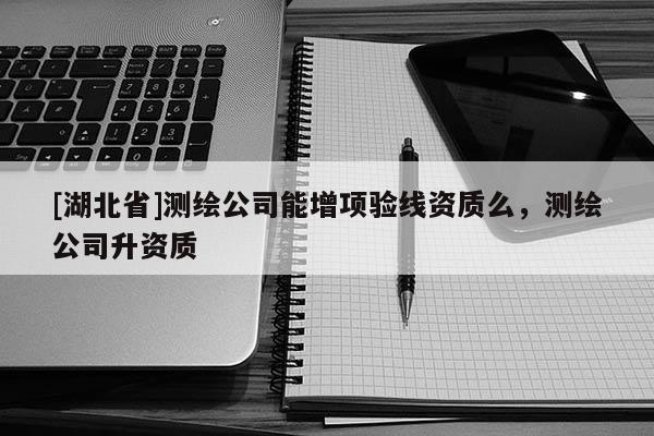 [湖北省]測繪公司能增項驗線資質(zhì)么，測繪公司升資質(zhì)