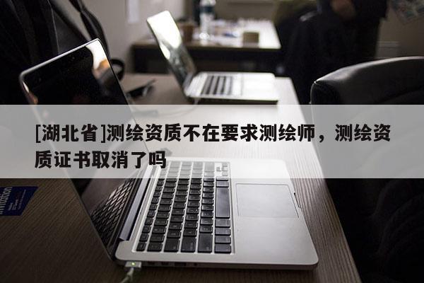 [湖北省]測繪資質不在要求測繪師，測繪資質證書取消了嗎