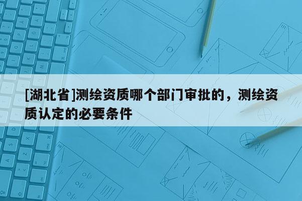 [湖北省]測繪資質哪個部門審批的，測繪資質認定的必要條件